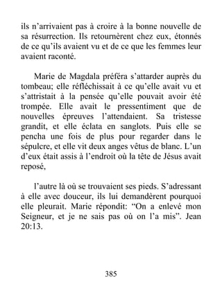 ils n’arrivaient pas à croire à la bonne nouvelle de
sa résurrection. Ils retournèrent chez eux, étonnés
de ce qu’ils avaient vu et de ce que les femmes leur
avaient raconté.
Marie de Magdala préféra s’attarder auprès du
tombeau; elle réfléchissait à ce qu’elle avait vu et
s’attristait à la pensée qu’elle pouvait avoir été
trompée. Elle avait le pressentiment que de
nouvelles épreuves l’attendaient. Sa tristesse
grandit, et elle éclata en sanglots. Puis elle se
pencha une fois de plus pour regarder dans le
sépulcre, et elle vit deux anges vêtus de blanc. L’un
d’eux était assis à l’endroit où la tête de Jésus avait
reposé,
l’autre là où se trouvaient ses pieds. S’adressant
à elle avec douceur, ils lui demandèrent pourquoi
elle pleurait. Marie répondit: “On a enlevé mon
Seigneur, et je ne sais pas où on l’a mis”. Jean
20:13.
385
 