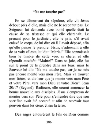 “Ne me touche pas”
En se détournant du sépulcre, elle vit Jésus
debout près d’elle, mais elle ne le reconnut pas. Le
Seigneur lui demanda avec bonté quelle était la
cause de sa tristesse et qui elle cherchait. Le
prenant pour le jardinier, elle le pria, s’il avait
enlevé le corps, de lui dire où il l’avait déposé, afin
qu’elle puisse le prendre. Jésus, s’adressant à elle
de sa voix céleste, lui dit: “Marie!” Elle connaissait
bien le timbre de cette voix si chère, et elle
répondit aussitôt: “Maître!” Dans sa joie, elle fut
sur le point de le prendre dans ses bras; mais le
Sauveur lui dit: “Ne me touche pas, car je ne suis
pas encore monté vers mon Père. Mais va trouver
mes frères, et dis-leur que je monte vers mon Père
et votre Père, vers mon Dieu et votre Dieu”. Jean
20:17 (Segond). Radieuse, elle courut annoncer la
bonne nouvelle aux disciples. Jésus s’empressa de
monter vers son Père pour s’entendre dire que son
sacrifice avait été accepté et afin de recevoir tout
pouvoir dans les cieux et sur la terre.
Des anges entourèrent le Fils de Dieu comme
386
 