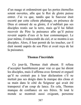 d’un nuage et ordonnèrent que les portes éternelles
soient ouvertes, afin que le Roi de gloire puisse
entrer. J’ai vu que, tandis que le Sauveur était
escorté par cette céleste phalange, en présence de
Dieu et entouré de sa gloire, il n’oubliait pas ses
disciples restés sur la terre, mais qu’il lui fallait
recevoir du Père la puissance afin qu’il puisse
revenir auprès d’eux et la leur communiquer. Le
jour même, il redescendit du ciel, et se montra à ses
disciples. Alors, il leur permit de les toucher, car il
était monté auprès de son Père et avait reçu de lui
la puissance.
Thomas l’incrédule
Ce jour-là, Thomas était absent. Il refusa
d’accepter humblement pour vrai ce que lui dirent
les disciples, mais il affirma avec fermeté et orgueil
qu’il ne croirait pas à leur déclaration s’il ne
mettait pas ses doigts dans la marque des clous et
sa main dans le côté du Seigneur qui avait été
transpercé d’un coup de lance. En cela, Thomas
manqua de confiance en ses frères. Si tout le
monde se montrait aussi exigeant, personne
387
 