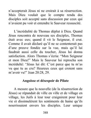 n’accepterait Jésus ni ne croirait à sa résurrection.
Mais Dieu voulait que le compte rendu des
disciples soit accepté sans discussion par ceux qui
n’avaient pu voir et entendre le Sauveur ressuscité.
L’incrédulité de Thomas déplut à Dieu. Quand
Jésus rencontra de nouveau ses disciples, Thomas
était avec eux; quand il vit le Seigneur, il crut.
Comme il avait déclaré qu’il ne se contenterait pas
d’une preuve fondée sur la vue, mais qu’il lui
faudrait aussi celle du toucher, Jésus lui donna
satisfaction. Alors Thomas s’écria: “Mon Seigneur
et mon Dieu!” Mais le Sauveur lui reprocha son
incrédulté: “Jésus lui dit: C’est parce que tu m’as
vu que tu as cru? Heureux ceux qui croient sans
m’avoir vu!” Jean 20:28, 29.
Angoisse et désespoir de Pilate
A mesure que la nouvelle (de la résurrection de
Jésus) se répandait de ville en ville et de village en
village, les Juifs à leur tour craignirent pour leur
vie et dissimulèrent les sentiments de haine qu’ils
nourrissaient envers les disciples. Leur unique
388
 
