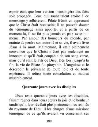 espoir était que leur version mensongère des faits
soit propagée. Ceux qui souhaitaient croire à ce
mensonge y adhérèrent. Pilate frémit en apprenant
que le Christ était ressuscité; il ne pouvait douter
du témoignage ainsi apporté, et à partir de ce
moment-là, il ne fut plus jamais en paix avec lui-
même. Par amour des honneurs du monde, par
crainte de perdre son autorité et sa vie, il avait livré
Jésus à la mort. Maintenant, il était pleinement
convaincu que le Christ n’était pas seulement un
innocent et qu’il était coupable de son sang versé,
mais qu’il était le Fils de Dieu. Dès lors, jusqu’à la
fin, la vie de Pilate fut pitoyable. L’angoisse et le
désespoir le privèrent de toute joie et de toute
espérance. Il refusa toute consolation et mourut
misérablement.
Quarante jours avec les disciples
Jésus resta quarante jours avec ses disciples,
faisant régner dans leurs cœurs la joie et le bonheur
tandis qu’il leur révélait plus pleinement les réalités
du royaume de Dieu. Il les chargea d’une mission:
témoigner de ce qu’ils avaient vu concernant ses
389
 