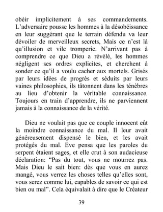 obéir implicitement à ses commandements.
L’adversaire pousse les hommes à la désobéissance
en leur suggérant que le terrain défendu va leur
dévoiler de merveilleux secrets, Mais ce n’est là
qu’illusion et vile tromperie. N’arrivant pas à
comprendre ce que Dieu a révélé, les hommes
négligent ses ordres explicites, et cherchent à
sonder ce qu’il a voulu cacher aux mortels. Grisés
par leurs idées de progrès et séduits par leurs
vaines philosophies, ils tâtonnent dans les ténèbres
au lieu d’obtenir la véritable connaissance.
Toujours en train d’apprendre, ils ne parviennent
jamais à la connaissance de la vérité.
Dieu ne voulait pas que ce couple innocent eût
la moindre connaissance du mal. Il leur avait
généreusement dispensé le bien, et les avait
protégés du mal. Eve pensa que les paroles du
serpent étaient sages, et elle crut à son audacieuse
déclaration: “Pas du tout, vous ne mourrez pas.
Mais Dieu le sait bien: dès que vous en aurez
mangé, vous verrez les choses telles qu’elles sont,
vous serez comme lui, capables de savoir ce qui est
bien ou mal”. Cela équivalait à dire que le Créateur
39
 