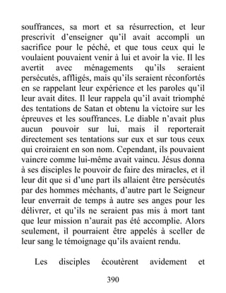 souffrances, sa mort et sa résurrection, et leur
prescrivit d’enseigner qu’il avait accompli un
sacrifice pour le péché, et que tous ceux qui le
voulaient pouvaient venir à lui et avoir la vie. Il les
avertit avec ménagements qu’ils seraient
persécutés, affligés, mais qu’ils seraient réconfortés
en se rappelant leur expérience et les paroles qu’il
leur avait dites. Il leur rappela qu’il avait triomphé
des tentations de Satan et obtenu la victoire sur les
épreuves et les souffrances. Le diable n’avait plus
aucun pouvoir sur lui, mais il reporterait
directement ses tentations sur eux et sur tous ceux
qui croiraient en son nom. Cependant, ils pouvaient
vaincre comme lui-même avait vaincu. Jésus donna
à ses disciples le pouvoir de faire des miracles, et il
leur dit que si d’une part ils allaient être persécutés
par des hommes méchants, d’autre part le Seigneur
leur enverrait de temps à autre ses anges pour les
délivrer, et qu’ils ne seraient pas mis à mort tant
que leur mission n’aurait pas été accomplie. Alors
seulement, il pourraient être appelés à sceller de
leur sang le témoignage qu’ils avaient rendu.
Les disciples écoutèrent avidement et
390
 