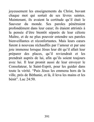 joyeusement les enseignements du Christ, buvant
chaque mot qui sortait de ses lèvres saintes.
Maintenant, ils avaient la certitude qu’il était le
Sauveur du monde. Ses paroles pénétraient
profondément dans leur cœur; ils étaient attristés à
la pensée d’être bientôt séparés de leur céleste
Maître, et de ne plus pouvoir entendre ses paroles
bienveillantes et réconfortantes. Mais leurs cœurs
furent à nouveau réchauffés par l’amour et par une
joie immense lorsque Jésus leur dit qu’il allait leur
préparer des places, qu’il reviendrait et les
prendrait auprès de lui, afin qu’ils soient toujours
avec lui. Il leur promit aussi de leur envoyer le
Consolateur, le Saint-Esprit, pour les guider dans
toute la vérité. “Puis Jésus les emmena hors de la
ville, près de Béthanie, et là, il leva les mains et les
bénit”. Luc 24:50.
391
 