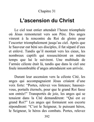 Chapitre 31
L'ascension du Christ
Le ciel tout entier attendait l’heure triomphale
où Jésus remonterait vers son Père. Des anges
vinrent à la rencontre du Roi de gloire pour
l’escorter triomphalement jusqu’au ciel. Après que
le Sauveur eut béni ses disciples, il fut séparé d’eux
et enlevé. Tandis qu’il montait vers les cieux, les
nombreux captifs qui ressuscitèrent en même
temps que lui le suivirent. Une multitude de
l’armée céleste était là, tandis que dans le ciel une
foule innombrable d’anges attendaient son arrivée.
Durant leur ascension vers la céleste Cité, les
anges qui accompagnaient Jésus criaient d’une
voix forte: “Portes, relevez vos linteaux; haussez-
vous, portails éternels, pour que le grand Roi fasse
son entrée!” Transportés de joie, les anges qui se
tenaient dans la Cité demandèrent: “Qui est ce
grand Roi?” Les anges qui formaient son escorte
répondirent: “C’est le Seigneur, le puissant héros,
le Seigneur, le héros des combats. Portes, relevez
392
 