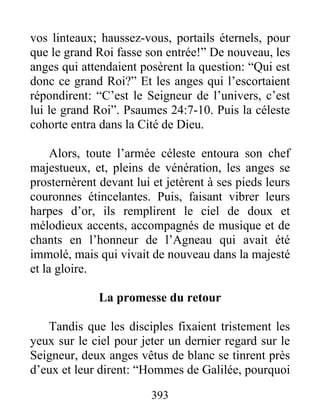 vos linteaux; haussez-vous, portails éternels, pour
que le grand Roi fasse son entrée!” De nouveau, les
anges qui attendaient posèrent la question: “Qui est
donc ce grand Roi?” Et les anges qui l’escortaient
répondirent: “C’est le Seigneur de l’univers, c’est
lui le grand Roi”. Psaumes 24:7-10. Puis la céleste
cohorte entra dans la Cité de Dieu.
Alors, toute l’armée céleste entoura son chef
majestueux, et, pleins de vénération, les anges se
prosternèrent devant lui et jetèrent à ses pieds leurs
couronnes étincelantes. Puis, faisant vibrer leurs
harpes d’or, ils remplirent le ciel de doux et
mélodieux accents, accompagnés de musique et de
chants en l’honneur de l’Agneau qui avait été
immolé, mais qui vivait de nouveau dans la majesté
et la gloire.
La promesse du retour
Tandis que les disciples fixaient tristement les
yeux sur le ciel pour jeter un dernier regard sur le
Seigneur, deux anges vêtus de blanc se tinrent près
d’eux et leur dirent: “Hommes de Galilée, pourquoi
393
 
