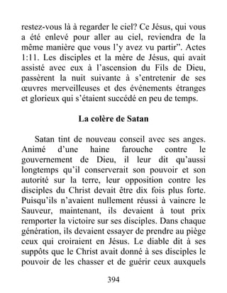 restez-vous là à regarder le ciel? Ce Jésus, qui vous
a été enlevé pour aller au ciel, reviendra de la
même manière que vous l’y avez vu partir”. Actes
1:11. Les disciples et la mère de Jésus, qui avait
assisté avec eux à l’ascension du Fils de Dieu,
passèrent la nuit suivante à s’entretenir de ses
œuvres merveilleuses et des événements étranges
et glorieux qui s’étaient succédé en peu de temps.
La colère de Satan
Satan tint de nouveau conseil avec ses anges.
Animé d’une haine farouche contre le
gouvernement de Dieu, il leur dit qu’aussi
longtemps qu’il conserverait son pouvoir et son
autorité sur la terre, leur opposition contre les
disciples du Christ devait être dix fois plus forte.
Puisqu’ils n’avaient nullement réussi à vaincre le
Sauveur, maintenant, ils devaient à tout prix
remporter la victoire sur ses disciples. Dans chaque
génération, ils devaient essayer de prendre au piège
ceux qui croiraient en Jésus. Le diable dit à ses
suppôts que le Christ avait donné à ses disciples le
pouvoir de les chasser et de guérir ceux auxquels
394
 