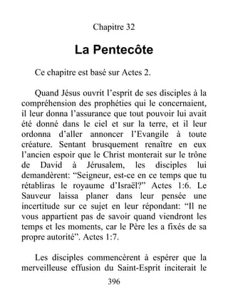 Chapitre 32
La Pentecôte
Ce chapitre est basé sur Actes 2.
Quand Jésus ouvrit l’esprit de ses disciples à la
compréhension des prophéties qui le concernaient,
il leur donna l’assurance que tout pouvoir lui avait
été donné dans le ciel et sur la terre, et il leur
ordonna d’aller annoncer l’Evangile à toute
créature. Sentant brusquement renaître en eux
l’ancien espoir que le Christ monterait sur le trône
de David à Jérusalem, les disciples lui
demandèrent: “Seigneur, est-ce en ce temps que tu
rétabliras le royaume d’Israël?” Actes 1:6. Le
Sauveur laissa planer dans leur pensée une
incertitude sur ce sujet en leur répondant: “Il ne
vous appartient pas de savoir quand viendront les
temps et les moments, car le Père les a fixés de sa
propre autorité”. Actes 1:7.
Les disciples commencèrent à espérer que la
merveilleuse effusion du Saint-Esprit inciterait le
396
 