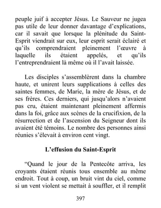 peuple juif à accepter Jésus. Le Sauveur ne jugea
pas utile de leur donner davantage d’explications,
car il savait que lorsque la plénitude du Saint-
Esprit viendrait sur eux, leur esprit serait éclairé et
qu’ils comprendraient pleinement l’œuvre à
laquelle ils étaient appelés, et qu’ils
l’entreprendraient là même où il l’avait laissée.
Les disciples s’assemblèrent dans la chambre
haute, et unirent leurs supplications à celles des
saintes femmes, de Marie, la mère de Jésus, et de
ses frères. Ces derniers, qui jusqu’alors n’avaient
pas cru, étaient maintenant pleinement affermis
dans la foi, grâce aux scènes de la crucifixion, de la
résurrection et de l’ascension du Seigneur dont ils
avaient été témoins. Le nombre des personnes ainsi
réunies s’élevait à environ cent vingt.
L’effusion du Saint-Esprit
“Quand le jour de la Pentecôte arriva, les
croyants étaient réunis tous ensemble au même
endroit. Tout à coup, un bruit vint du ciel, comme
si un vent violent se mettait à souffler, et il remplit
397
 
