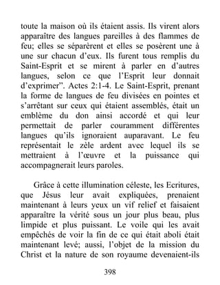 toute la maison où ils étaient assis. Ils virent alors
apparaître des langues pareilles à des flammes de
feu; elles se séparèrent et elles se posèrent une à
une sur chacun d’eux. Ils furent tous remplis du
Saint-Esprit et se mirent à parler en d’autres
langues, selon ce que l’Esprit leur donnait
d’exprimer”. Actes 2:1-4. Le Saint-Esprit, prenant
la forme de langues de feu divisées en pointes et
s’arrêtant sur ceux qui étaient assemblés, était un
emblème du don ainsi accordé et qui leur
permettait de parler couramment différentes
langues qu’ils ignoraient auparavant. Le feu
représentait le zèle ardent avec lequel ils se
mettraient à l’œuvre et la puissance qui
accompagnerait leurs paroles.
Grâce à cette illumination céleste, les Ecritures,
que Jésus leur avait expliquées, prenaient
maintenant à leurs yeux un vif relief et faisaient
apparaître la vérité sous un jour plus beau, plus
limpide et plus puissant. Le voile qui les avait
empêchés de voir la fin de ce qui était aboli était
maintenant levé; aussi, l’objet de la mission du
Christ et la nature de son royaume devenaient-ils
398
 