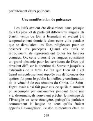 parfaitement clairs pour eux.
Une manifestation de puissance
Les Juifs avaient été disséminés dans presque
tous les pays, et ils parlaient différentes langues. Ils
étaient venus de loin à Jérusalem et avaient élu
temporairement domicile dans cette ville pendant
que se déroulaient les fêtes religieuses pour en
observer les préceptes. Quand ces Juifs se
retrouvaient, ils représentaient toutes les langues
connues. Or, cette diversité de langues constituait
un grand obstacle pour les serviteurs de Dieu qui
devaient diffuser la doctrine du Sauveur jusqu’aux
extrémités de la terre. Le fait que Dieu ait à cet
égard miraculeusement suppléé aux déficiences des
apôtres fut pour le public la meilleure confirmation
de la véracité de ces témoins du Christ. Le Saint-
Esprit avait ainsi fait pour eux ce qu’ils n’auraient
pu accomplir par eux-mêmes pendant toute une
vie; désormais, ils pouvaient prêcher le message de
l’Evangile en terre étrangère, puisqu’ils parlaient
couramment la langue de ceux qu’ils étaient
appelés à évangéliser. Ce don miraculeux était, au
399
 