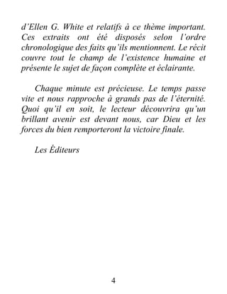 d’Ellen G. White et relatifs à ce thème important.
Ces extraits ont été disposés selon l’ordre
chronologique des faits qu’ils mentionnent. Le récit
couvre tout le champ de l’existence humaine et
présente le sujet de façon complète et éclairante.
Chaque minute est précieuse. Le temps passe
vite et nous rapproche à grands pas de l’éternité.
Quoi qu’il en soit, le lecteur découvrira qu’un
brillant avenir est devant nous, car Dieu et les
forces du bien remporteront la victoire finale.
Les Éditeurs
4
 