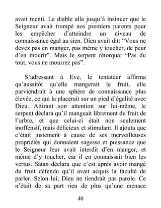 avait menti. Le diable alla jusqu’à insinuer que le
Seigneur avait trompé nos premiers parents pour
les empêcher d’atteindre un niveau de
connaissance égal au sien. Dieu avait dit: “Vous ne
devez pas en manger, pas même y toucher, de peur
d’en mourir”. Mais le serpent rétorqua: “Pas du
tout, vous ne mourrez pas”.
S’adressant à Eve, le tentateur affirma
qu’aussitôt qu’elle mangerait le fruit, elle
parviendrait à une sphère de connaissance plus
élevée, ce qui la placerait sur un pied d’égalité avec
Dieu. Attirant son attention sur lui-même, le
serpent déclara qu’il mangeait librement du fruit de
l’arbre, et que celui-ci était non seulement
inoffensif, mais délicieux et stimulant. Il ajouta que
c’était justement à cause de ses merveilleuses
propriétés qui donnaient sagesse et puissance que
le Seigneur leur avait interdit d’en manger, et
même d’y toucher, car il en connaissait bien les
vertus. Satan déclara que c’est après avoir mangé
du fruit défendu qu’il avait acquis la faculté de
parler. Selon lui, Dieu ne tiendrait pas parole. Ce
n’était de sa part rien de plus qu’une menace
40
 