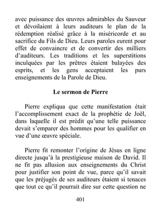 avec puissance des œuvres admirables du Sauveur
et dévoilaient à leurs auditeurs le plan de la
rédemption réalisé grâce à la miséricorde et au
sacrifice du Fils de Dieu. Leurs paroles eurent pour
effet de convaincre et de convertir des milliers
d’auditeurs. Les traditions et les superstitions
inculquées par les prêtres étaient balayées des
esprits, et les gens acceptaient les purs
enseignements de la Parole de Dieu.
Le sermon de Pierre
Pierre expliqua que cette manifestation était
l’accomplissement exact de la prophétie de Joël,
dans laquelle il est prédit qu’une telle puissance
devait s’emparer des hommes pour les qualifier en
vue d’une œuvre spéciale.
Pierre fit remonter l’origine de Jésus en ligne
directe jusqu’à la prestigieuse maison de David. Il
ne fit pas allusion aux enseignements du Christ
pour justifier son point de vue, parce qu’il savait
que les préjugés de ses auditeurs étaient si tenaces
que tout ce qu’il pourrait dire sur cette question ne
401
 