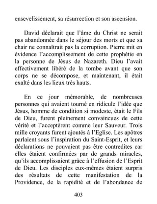 ensevelissement, sa résurrection et son ascension.
David déclarait que l’âme du Christ ne serait
pas abandonnée dans le séjour des morts et que sa
chair ne connaîtrait pas la corruption. Pierre mit en
évidence l’accomplissement de cette prophétie en
la personne de Jésus de Nazareth. Dieu l’avait
effectivement libéré de la tombe avant que son
corps ne se décompose, et maintenant, il était
exalté dans les lieux très hauts.
En ce jour mémorable, de nombreuses
personnes qui avaient tourné en ridicule l’idée que
Jésus, homme de condition si modeste, était le Fils
de Dieu, furent pleinement convaincues de cette
vérité et l’acceptèrent comme leur Sauveur. Trois
mille croyants furent ajoutés à l’Eglise. Les apôtres
parlaient sous l’inspiration du Saint-Esprit, et leurs
déclarations ne pouvaient pas être contredites car
elles étaient confirmées par de grands miracles,
qu’ils accomplissaient grâce à l’effusion de l’Esprit
de Dieu. Les disciples eux-mêmes étaient surpris
des résultats de cette manifestation de la
Providence, de la rapidité et de l’abondance de
403
 