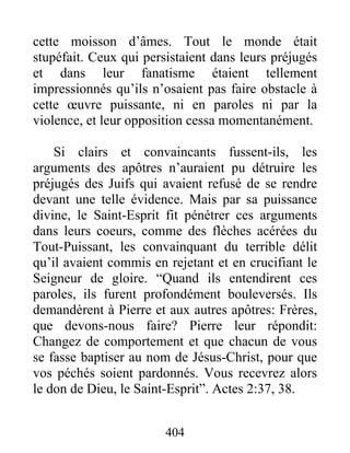 cette moisson d’âmes. Tout le monde était
stupéfait. Ceux qui persistaient dans leurs préjugés
et dans leur fanatisme étaient tellement
impressionnés qu’ils n’osaient pas faire obstacle à
cette œuvre puissante, ni en paroles ni par la
violence, et leur opposition cessa momentanément.
Si clairs et convaincants fussent-ils, les
arguments des apôtres n’auraient pu détruire les
préjugés des Juifs qui avaient refusé de se rendre
devant une telle évidence. Mais par sa puissance
divine, le Saint-Esprit fit pénétrer ces arguments
dans leurs coeurs, comme des flèches acérées du
Tout-Puissant, les convainquant du terrible délit
qu’il avaient commis en rejetant et en crucifiant le
Seigneur de gloire. “Quand ils entendirent ces
paroles, ils furent profondément bouleversés. Ils
demandèrent à Pierre et aux autres apôtres: Frères,
que devons-nous faire? Pierre leur répondit:
Changez de comportement et que chacun de vous
se fasse baptiser au nom de Jésus-Christ, pour que
vos péchés soient pardonnés. Vous recevrez alors
le don de Dieu, le Saint-Esprit”. Actes 2:37, 38.
404
 