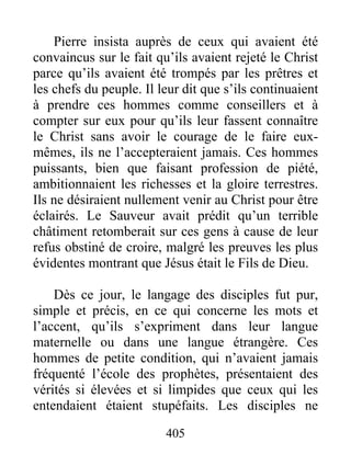 Pierre insista auprès de ceux qui avaient été
convaincus sur le fait qu’ils avaient rejeté le Christ
parce qu’ils avaient été trompés par les prêtres et
les chefs du peuple. Il leur dit que s’ils continuaient
à prendre ces hommes comme conseillers et à
compter sur eux pour qu’ils leur fassent connaître
le Christ sans avoir le courage de le faire eux-
mêmes, ils ne l’accepteraient jamais. Ces hommes
puissants, bien que faisant profession de piété,
ambitionnaient les richesses et la gloire terrestres.
Ils ne désiraient nullement venir au Christ pour être
éclairés. Le Sauveur avait prédit qu’un terrible
châtiment retomberait sur ces gens à cause de leur
refus obstiné de croire, malgré les preuves les plus
évidentes montrant que Jésus était le Fils de Dieu.
Dès ce jour, le langage des disciples fut pur,
simple et précis, en ce qui concerne les mots et
l’accent, qu’ils s’expriment dans leur langue
maternelle ou dans une langue étrangère. Ces
hommes de petite condition, qui n’avaient jamais
fréquenté l’école des prophètes, présentaient des
vérités si élevées et si limpides que ceux qui les
entendaient étaient stupéfaits. Les disciples ne
405
 