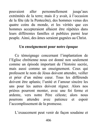 pouvaient aller personnellement jusqu’aux
extrémités de la terre; mais il y avait, à l’occasion
de la fête (de la Pentecôte), des hommes venus des
quatre coins du monde, et les vérités que ces
hommes accepteraient allaient être répétées dans
leurs différentes familles et publiées parmi leur
peuple. Ainsi, des âmes seraient gagnées au Christ.
Un enseignement pour notre époque
Ce témoignage concernant l’implantation de
l’Eglise chrétienne nous est donné non seulement
comme un épisode important de l’histoire sacrée,
mais aussi comme un enseignement. Ceux qui
professent le nom de Jésus doivent attendre, veiller
et prier d’un même cœur. Tous les différends
doivent être aplanis; l’unité et l’amour sincère les
uns pour les autres doivent régner. Alors nos
prières pourront monter, avec une foi ferme et
ardente, vers notre Père céleste; alors nous
pourrons attendre avec patience et espoir
l’accomplissement de la promesse.
L’exaucement peut venir de façon soudaine et
406
 