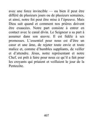 avec une force invincible — ou bien il peut être
différé de plusieurs jours ou de plusieurs semaines,
et ainsi, notre foi peut être mise à l’épreuve. Mais
Dieu sait quand et comment nos prières doivent
être exaucées. Notre part consiste à entrer en
contact avec le canal divin. Le Seigneur a sa part à
assumer dans son œuvre. Il est fidèle à ses
promesses. L’essentiel pour nous est d’être un
cœur et une âme, de rejeter toute envie et toute
malice et, comme d’humbles suppliants, de veiller
et d’attendre. Jésus, notre représentant et notre
Chef, est prêt à faire pour nous ce qu’il a fait pour
les croyants qui priaient et veillaient le jour de la
Pentecôte.
407
 
