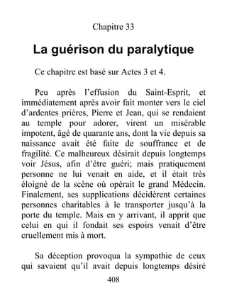 Chapitre 33
La guérison du paralytique
Ce chapitre est basé sur Actes 3 et 4.
Peu après l’effusion du Saint-Esprit, et
immédiatement après avoir fait monter vers le ciel
d’ardentes prières, Pierre et Jean, qui se rendaient
au temple pour adorer, virent un misérable
impotent, âgé de quarante ans, dont la vie depuis sa
naissance avait été faite de souffrance et de
fragilité. Ce malheureux désirait depuis longtemps
voir Jésus, afin d’être guéri; mais pratiquement
personne ne lui venait en aide, et il était très
éloigné de la scène où opérait le grand Médecin.
Finalement, ses supplications décidèrent certaines
personnes charitables à le transporter jusqu’à la
porte du temple. Mais en y arrivant, il apprit que
celui en qui il fondait ses espoirs venait d’être
cruellement mis à mort.
Sa déception provoqua la sympathie de ceux
qui savaient qu’il avait depuis longtemps désiré
408
 