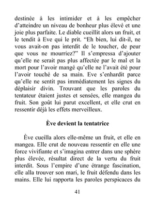 destinée à les intimider et à les empêcher
d’atteindre un niveau de bonheur plus élevé et une
joie plus parfaite. Le diable cueillit alors un fruit, et
le tendit à Eve qui le prit. “Eh bien, lui dit-il, ne
vous avait-on pas interdit de le toucher, de peur
que vous ne mourriez?” Il s’empressa d’ajouter
qu’elle ne serait pas plus affectée par le mal et la
mort pour l’avoir mangé qu’elle ne l’avait été pour
l’avoir touché de sa main. Eve s’enhardit parce
qu’elle ne sentit pas immédiatement les signes du
déplaisir divin. Trouvant que les paroles du
tentateur étaient justes et sensées, elle mangea du
fruit. Son goût lui parut excellent, et elle crut en
ressentir déjà les effets merveilleux.
Ève devient la tentatrice
Ève cueilla alors elle-même un fruit, et elle en
mangea. Elle crut de nouveau ressentir en elle une
force vivifiante et s’imagina entrer dans une sphère
plus élevée, résultat direct de la vertu du fruit
interdit. Sous l’empire d’une étrange fascination,
elle alla trouver son mari, le fruit défendu dans les
mains. Elle lui rapporta les paroles perspicaces du
41
 