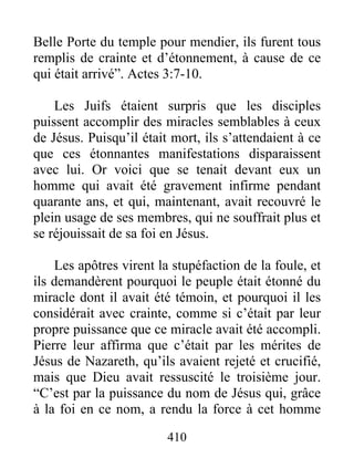 Belle Porte du temple pour mendier, ils furent tous
remplis de crainte et d’étonnement, à cause de ce
qui était arrivé”. Actes 3:7-10.
Les Juifs étaient surpris que les disciples
puissent accomplir des miracles semblables à ceux
de Jésus. Puisqu’il était mort, ils s’attendaient à ce
que ces étonnantes manifestations disparaissent
avec lui. Or voici que se tenait devant eux un
homme qui avait été gravement infirme pendant
quarante ans, et qui, maintenant, avait recouvré le
plein usage de ses membres, qui ne souffrait plus et
se réjouissait de sa foi en Jésus.
Les apôtres virent la stupéfaction de la foule, et
ils demandèrent pourquoi le peuple était étonné du
miracle dont il avait été témoin, et pourquoi il les
considérait avec crainte, comme si c’était par leur
propre puissance que ce miracle avait été accompli.
Pierre leur affirma que c’était par les mérites de
Jésus de Nazareth, qu’ils avaient rejeté et crucifié,
mais que Dieu avait ressuscité le troisième jour.
“C’est par la puissance du nom de Jésus qui, grâce
à la foi en ce nom, a rendu la force à cet homme
410
 