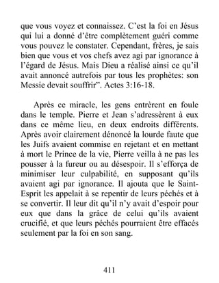 que vous voyez et connaissez. C’est la foi en Jésus
qui lui a donné d’être complètement guéri comme
vous pouvez le constater. Cependant, frères, je sais
bien que vous et vos chefs avez agi par ignorance à
l’égard de Jésus. Mais Dieu a réalisé ainsi ce qu’il
avait annoncé autrefois par tous les prophètes: son
Messie devait souffrir”. Actes 3:16-18.
Après ce miracle, les gens entrèrent en foule
dans le temple. Pierre et Jean s’adressèrent à eux
dans ce même lieu, en deux endroits différents.
Après avoir clairement dénoncé la lourde faute que
les Juifs avaient commise en rejetant et en mettant
à mort le Prince de la vie, Pierre veilla à ne pas les
pousser à la fureur ou au désespoir. Il s’efforça de
minimiser leur culpabilité, en supposant qu’ils
avaient agi par ignorance. Il ajouta que le Saint-
Esprit les appelait à se repentir de leurs péchés et à
se convertir. Il leur dit qu’il n’y avait d’espoir pour
eux que dans la grâce de celui qu’ils avaient
crucifié, et que leurs péchés pourraient être effacés
seulement par la foi en son sang.
411
 