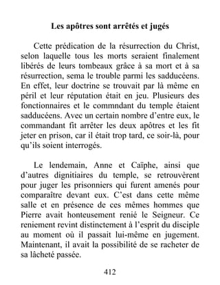 Les apôtres sont arrêtés et jugés
Cette prédication de la résurrection du Christ,
selon laquelle tous les morts seraient finalement
libérés de leurs tombeaux grâce à sa mort et à sa
résurrection, sema le trouble parmi les sadducéens.
En effet, leur doctrine se trouvait par là même en
péril et leur réputation était en jeu. Plusieurs des
fonctionnaires et le commndant du temple étaient
sadducéens. Avec un certain nombre d’entre eux, le
commandant fit arrêter les deux apôtres et les fit
jeter en prison, car il était trop tard, ce soir-là, pour
qu’ils soient interrogés.
Le lendemain, Anne et Caïphe, ainsi que
d’autres dignitiaires du temple, se retrouvèrent
pour juger les prisonniers qui furent amenés pour
comparaître devant eux. C’est dans cette même
salle et en présence de ces mêmes hommes que
Pierre avait honteusement renié le Seigneur. Ce
reniement revint distinctement à l’esprit du disciple
au moment où il passait lui-même en jugement.
Maintenant, il avait la possibilité de se racheter de
sa lâcheté passée.
412
 