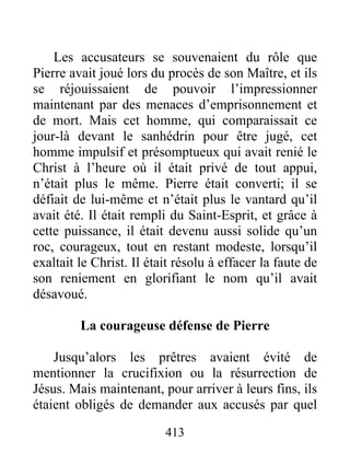 Les accusateurs se souvenaient du rôle que
Pierre avait joué lors du procès de son Maître, et ils
se réjouissaient de pouvoir l’impressionner
maintenant par des menaces d’emprisonnement et
de mort. Mais cet homme, qui comparaissait ce
jour-là devant le sanhédrin pour être jugé, cet
homme impulsif et présomptueux qui avait renié le
Christ à l’heure où il était privé de tout appui,
n’était plus le même. Pierre était converti; il se
défiait de lui-même et n’était plus le vantard qu’il
avait été. Il était rempli du Saint-Esprit, et grâce à
cette puissance, il était devenu aussi solide qu’un
roc, courageux, tout en restant modeste, lorsqu’il
exaltait le Christ. Il était résolu à effacer la faute de
son reniement en glorifiant le nom qu’il avait
désavoué.
La courageuse défense de Pierre
Jusqu’alors les prêtres avaient évité de
mentionner la crucifixion ou la résurrection de
Jésus. Mais maintenant, pour arriver à leurs fins, ils
étaient obligés de demander aux accusés par quel
413
 