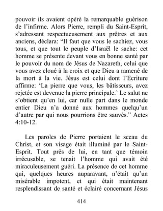 pouvoir ils avaient opéré la remarquable guérison
de l’infirme. Alors Pierre, rempli du Saint-Esprit,
s’adressant respectueusement aux prêtres et aux
anciens, déclara: “Il faut que vous le sachiez, vous
tous, et que tout le peuple d’Israël le sache: cet
homme se présente devant vous en bonne santé par
le pouvoir du nom de Jésus de Nazareth, celui que
vous avez cloué à la croix et que Dieu a ramené de
la mort à la vie. Jésus est celui dont l’Ecriture
affirme: ‘La pierre que vous, les bâtisseurs, avez
rejetée est devenue la pierre principale.’ Le salut ne
s’obtient qu’en lui, car nulle part dans le monde
entier Dieu n’a donné aux hommes quelqu’un
d’autre par qui nous pourrions être sauvés.” Actes
4:10-12.
Les paroles de Pierre portaient le sceau du
Christ, et son visage était illuminé par le Saint-
Esprit. Tout près de lui, en tant que témoin
irrécusable, se tenait l’homme qui avait été
miraculeusement guéri. La présence de cet homme
qui, quelques heures auparavant, n’était qu’un
misérable impotent, et qui était maintenant
resplendissant de santé et éclairé concernant Jésus
414
 