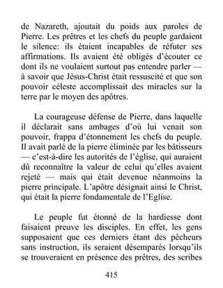 de Nazareth, ajoutait du poids aux paroles de
Pierre. Les prêtres et les chefs du peuple gardaient
le silence: ils étaient incapables de réfuter ses
affirmations. Ils avaient été obligés d’écouter ce
dont ils ne voulaient surtout pas entendre parler —
à savoir que Jésus-Christ était ressuscité et que son
pouvoir céleste accomplissait des miracles sur la
terre par le moyen des apôtres.
La courageuse défense de Pierre, dans laquelle
il déclarait sans ambages d’où lui venait son
pouvoir, frappa d’étonnement les chefs du peuple.
Il avait parlé de la pierre éliminée par les bâtisseurs
— c’est-à-dire les autorités de l’église, qui auraient
dû reconnaître la valeur de celui qu’elles avaient
rejeté — mais qui était devenue néanmoins la
pierre principale. L’apôtre désignait ainsi le Christ,
qui était la pierre fondamentale de l’Eglise.
Le peuple fut étonné de la hardiesse dont
faisaient preuve les disciples. En effet, les gens
supposaient que ces derniers étant des pêcheurs
sans instruction, ils seraient désemparés lorsqu’ils
se trouveraient en présence des prêtres, des scribes
415
 