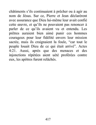 châtiments s’ils continuaient à prêcher ou à agir au
nom de Jésus. Sur ce, Pierre et Jean déclarèrent
avec assurance que Dieu lui-même leur avait confié
cette œuvre, et qu’ils ne pouvaient pas renoncer à
parler de ce qu’ils avaient vu et entendu. Les
prêtres auraient bien aimé punir ces hommes
courageux pour leur fidélité envers leur mission
sacrée, mais ils craignaient la foule, “car tout le
peuple louait Dieu de ce qui était arrivé”. Actes
4:21. Aussi, après que des menaces et des
injonctions répétées aient uété proférées contre
eux, les apôtres furent relâchés.
417
 