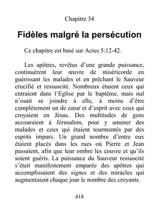 Chapitre 34
Fidèles malgré la persécution
Ce chapitre est basé sur Actes 5:12-42.
Les apôtres, revêtus d’une grande puissance,
continuèrent leur œuvre de miséricorde en
guérissant les malades et en prêchant le Sauveur
crucifié et ressuscité. Nombreux étaient ceux qui
entraient dans l’Eglise par le baptême, mais nul
n’osait se joindre à elle, à moins d’être
complètement un de cœur et d’esprit avec ceux qui
croyaient en Jésus. Des multitudes de gens
accouraient à Jérusalem, pour y amener des
malades et ceux qui étaient tourmentés par des
esprits impurs. Un grand nombre d’entre eux
étaient placés dans les rues où Pierre et Jean
passaient, afin que leur ombre les couvre et qu’ils
soient guéris. La puissance du Sauveur ressuscité
s’était manifestement emparée des apôtres qui
accomplissaient des signes et des miracles qui
augmentaient chaque jour le nombre des croyants.
418
 