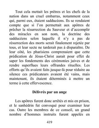 Tout cela mettait les prêtres et les chefs de la
nation dans un cruel embarras, notamment ceux
qui, parmi eux, étaient sadducéens. Ils se rendaient
compte que si l’on permettait aux apôtres de
prêcher la résurrection du Sauveur et d’accomplir
des miracles en son nom, la doctrine des
sadducéens selon laquelle il n’y a pas de
résurrection des morts serait finalement rejetée par
tous, et leur secte ne tarderait pas à disparaître. De
leur côté, les pharisiens comprenaient que cette
prédication de Jésus-Christ aurait pour effet de
saper les fondements des cérémonies juives et de
rendre superflues leurs offrandes rituelles. Les
efforts qu’ils avaient faits jusque-là pour réduire au
silence ces prédicateurs avaient été vains, mais
maintenant, ils étaient déterminés à mettre un
terme à cette effervescence.
Délivrés par un ange
Les apôtres furent donc arrêtés et mis en prison,
et le sanhédrin fut convoqué pour examiner leur
cas. Outre les membres de ce conseil, un grand
nombre d’hommes instruits furent appelés en
419
 