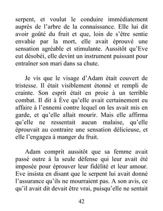 serpent, et voulut le conduire immédiatement
auprès de l’arbre de la connaissance. Elle lui dit
avoir goûté du fruit et que, loin de s’être sentie
envahie par la mort, elle avait éprouvé une
sensation agréable et stimulante. Aussitôt qu’Eve
eut désobéi, elle devint un instrument puissant pour
entraîner son mari dans sa chute.
Je vis que le visage d’Adam était couvert de
tristesse. Il était visiblement étonné et rempli de
crainte. Son esprit était en proie à un terrible
combat. Il dit à Ève qu’elle avait certainement eu
affaire à l’ennemi contre lequel on les avait mis en
garde, et qu’elle allait mourir. Mais elle affirma
qu’elle ne ressentait aucun malaise, qu’elle
éprouvait au contraire une sensation délicieuse, et
elle l’engagea à manger du fruit.
Adam comprit aussitôt que sa femme avait
passé outre à la seule défense qui leur avait été
imposée pour éprouver leur fidélité et leur amour.
Eve insista en disant que le serpent lui avait donné
l’assurance qu’ils ne mourraient pas. A son avis, ce
qu’il avait dit devait être vrai, puisqu’elle ne sentait
42
 