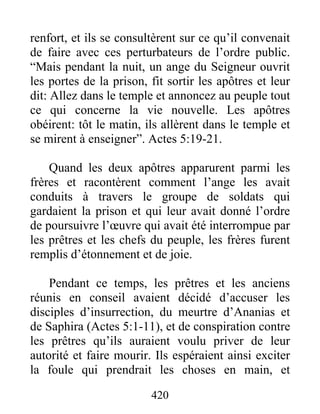 renfort, et ils se consultèrent sur ce qu’il convenait
de faire avec ces perturbateurs de l’ordre public.
“Mais pendant la nuit, un ange du Seigneur ouvrit
les portes de la prison, fit sortir les apôtres et leur
dit: Allez dans le temple et annoncez au peuple tout
ce qui concerne la vie nouvelle. Les apôtres
obéirent: tôt le matin, ils allèrent dans le temple et
se mirent à enseigner”. Actes 5:19-21.
Quand les deux apôtres apparurent parmi les
frères et racontèrent comment l’ange les avait
conduits à travers le groupe de soldats qui
gardaient la prison et qui leur avait donné l’ordre
de poursuivre l’œuvre qui avait été interrompue par
les prêtres et les chefs du peuple, les frères furent
remplis d’étonnement et de joie.
Pendant ce temps, les prêtres et les anciens
réunis en conseil avaient décidé d’accuser les
disciples d’insurrection, du meurtre d’Ananias et
de Saphira (Actes 5:1-11), et de conspiration contre
les prêtres qu’ils auraient voulu priver de leur
autorité et faire mourir. Ils espéraient ainsi exciter
la foule qui prendrait les choses en main, et
420
 