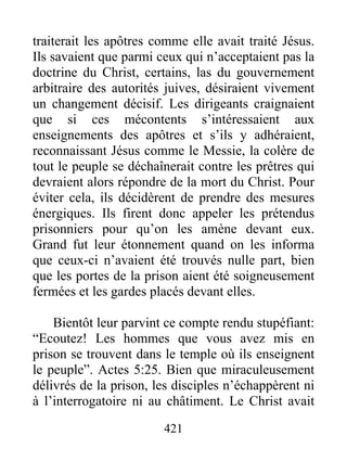 traiterait les apôtres comme elle avait traité Jésus.
Ils savaient que parmi ceux qui n’acceptaient pas la
doctrine du Christ, certains, las du gouvernement
arbitraire des autorités juives, désiraient vivement
un changement décisif. Les dirigeants craignaient
que si ces mécontents s’intéressaient aux
enseignements des apôtres et s’ils y adhéraient,
reconnaissant Jésus comme le Messie, la colère de
tout le peuple se déchaînerait contre les prêtres qui
devraient alors répondre de la mort du Christ. Pour
éviter cela, ils décidèrent de prendre des mesures
énergiques. Ils firent donc appeler les prétendus
prisonniers pour qu’on les amène devant eux.
Grand fut leur étonnement quand on les informa
que ceux-ci n’avaient été trouvés nulle part, bien
que les portes de la prison aient été soigneusement
fermées et les gardes placés devant elles.
Bientôt leur parvint ce compte rendu stupéfiant:
“Ecoutez! Les hommes que vous avez mis en
prison se trouvent dans le temple où ils enseignent
le peuple”. Actes 5:25. Bien que miraculeusement
délivrés de la prison, les disciples n’échappèrent ni
à l’interrogatoire ni au châtiment. Le Christ avait
421
 