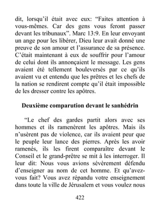 dit, lorsqu’il était avec eux: “Faites attention à
vous-mêmes. Car des gens vous feront passer
devant les tribunaux”. Marc 13:9. En leur envoyant
un ange pour les libérer, Dieu leur avait donné une
preuve de son amour et l’assurance de sa présence.
C’était maintenant à eux de souffrir pour l’amour
de celui dont ils annonçaient le message. Les gens
avaient été tellement bouleversés par ce qu’ils
avaient vu et entendu que les prêtres et les chefs de
la nation se rendirent compte qu’il était impossible
de les dresser contre les apôtres.
Deuxième comparution devant le sanhédrin
“Le chef des gardes partit alors avec ses
hommes et ils ramenèrent les apôtres. Mais ils
n’usèrent pas de violence, car ils avaient peur que
le peuple leur lance des pierres. Après les avoir
ramenés, ils les firent comparaître devant le
Conseil et le grand-prêtre se mit à les interroger. Il
leur dit: Nous vous avions sévèrement défendu
d’enseigner au nom de cet homme. Et qu’avez-
vous fait? Vous avez répandu votre enseignement
dans toute la ville de Jérusalem et vous voulez nous
422
 