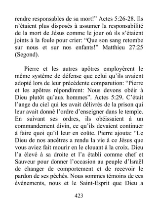 rendre responsables de sa mort!” Actes 5:26-28. Ils
n’étaient plus disposés à assumer la responsabilité
de la mort de Jésus comme le jour où ils s’étaient
joints à la foule pour crier: “Que son sang retombe
sur nous et sur nos enfants!” Matthieu 27:25
(Segond).
Pierre et les autres apôtres employèrent le
même système de défense que celui qu’ils avaient
adopté lors de leur précédente comparution: “Pierre
et les apôtres répondirent: Nous devons obéir à
Dieu plutôt qu’aux hommes”. Actes 5:29. C’était
l’ange du ciel qui les avait délivrés de la prison qui
leur avait donné l’ordre d’enseigner dans le temple.
En suivant ses ordres, ils obéissaient à un
commandement divin, ce qu’ils devaient continuer
à faire quoi qu’il leur en coûte. Pierre ajouta: “Le
Dieu de nos ancêtres a rendu la vie à ce Jésus que
vous aviez fait mourir en le clouant à la croix. Dieu
l’a élevé à sa droite et l’a établi comme chef et
Sauveur pour donner l’occasion au peuple d’Israël
de changer de comportement et de recevoir le
pardon de ses péchés. Nous sommes témoins de ces
événements, nous et le Saint-Esprit que Dieu a
423
 