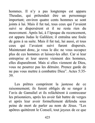 hommes. Il n’y a pas longtemps est apparu
Theudas, qui prétendait être un personnage
important; environ quatre cents hommes se sont
joints à lui. Mais il fut tué, tous ceux qui l’avaient
suivi se dispersèrent et il ne resta rien du
mouvement. Après lui, à l’époque du recencement,
est apparu Judas le Galiléen; il entraîna une foule
de gens à sa suite. Mais il fut tué, lui aussi, et tous
ceux qui l’avaient suivi furent dispersés.
Maintenant donc, je vous le dis: ne vous occupez
plus de ces hommes et laissez-les aller. Car si leur
entreprise et leur œuvre viennent des hommes,
elles disparaîtront. Mais si elles viennent de Dieu,
vous ne pourrez pas les détruire. Prenez garde de
ne pas vous mettre à combattre Dieu”. Actes 5:35-
39.
Les prêtres comprirent la justesse de ce
raisonnement; ils furent obligés de se ranger à
l’avis de Gamaliel et ils relâchèrent à contrecœur
les prisonniers, après les avoir fait battre de verges
et après leur avoir formellement défendu sous
peine de mort de parler au nom de Jésus. “Les
apôtres quittèrent le Conseil, tout joyeux de ce que
425
 