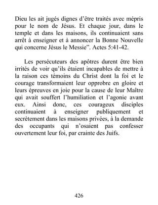 Dieu les ait jugés dignes d’être traités avec mépris
pour le nom de Jésus. Et chaque jour, dans le
temple et dans les maisons, ils continuaient sans
arrêt à enseigner et à annoncer la Bonne Nouvelle
qui concerne Jésus le Messie”. Actes 5:41-42.
Les persécuteurs des apôtres durent être bien
irrités de voir qu’ils étaient incapables de mettre à
la raison ces témoins du Christ dont la foi et le
courage transformaient leur opprobre en gloire et
leurs épreuves en joie pour la cause de leur Maître
qui avait souffert l’humiliation et l’agonie avant
eux. Ainsi donc, ces courageux disciples
continuaient à enseigner publiquement et
secrètement dans les maisons privées, à la demande
des occupants qui n’osaient pas confesser
ouvertement leur foi, par crainte des Juifs.
426
 