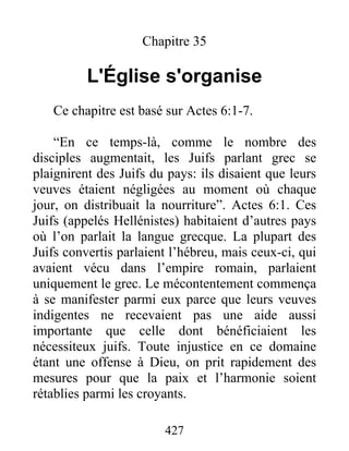 Chapitre 35
L'Église s'organise
Ce chapitre est basé sur Actes 6:1-7.
“En ce temps-là, comme le nombre des
disciples augmentait, les Juifs parlant grec se
plaignirent des Juifs du pays: ils disaient que leurs
veuves étaient négligées au moment où chaque
jour, on distribuait la nourriture”. Actes 6:1. Ces
Juifs (appelés Hellénistes) habitaient d’autres pays
où l’on parlait la langue grecque. La plupart des
Juifs convertis parlaient l’hébreu, mais ceux-ci, qui
avaient vécu dans l’empire romain, parlaient
uniquement le grec. Le mécontentement commença
à se manifester parmi eux parce que leurs veuves
indigentes ne recevaient pas une aide aussi
importante que celle dont bénéficiaient les
nécessiteux juifs. Toute injustice en ce domaine
étant une offense à Dieu, on prit rapidement des
mesures pour que la paix et l’harmonie soient
rétablies parmi les croyants.
427
 