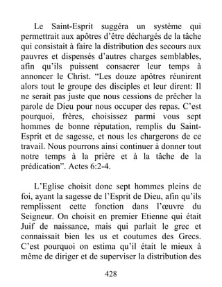 Le Saint-Esprit suggéra un système qui
permettrait aux apôtres d’être déchargés de la tâche
qui consistait à faire la distribution des secours aux
pauvres et dispensés d’autres charges semblables,
afin qu’ils puissent consacrer leur temps à
annoncer le Christ. “Les douze apôtres réunirent
alors tout le groupe des disciples et leur dirent: Il
ne serait pas juste que nous cessions de prêcher la
parole de Dieu pour nous occuper des repas. C’est
pourquoi, frères, choisissez parmi vous sept
hommes de bonne réputation, remplis du Saint-
Esprit et de sagesse, et nous les chargerons de ce
travail. Nous pourrons ainsi continuer à donner tout
notre temps à la prière et à la tâche de la
prédication”. Actes 6:2-4.
L’Eglise choisit donc sept hommes pleins de
foi, ayant la sagesse de l’Esprit de Dieu, afin qu’ils
remplissent cette fonction dans l’œuvre du
Seigneur. On choisit en premier Etienne qui était
Juif de naissance, mais qui parlait le grec et
connaissait bien les us et coutumes des Grecs.
C’est pourquoi on estima qu’il était le mieux à
même de diriger et de superviser la distribution des
428
 