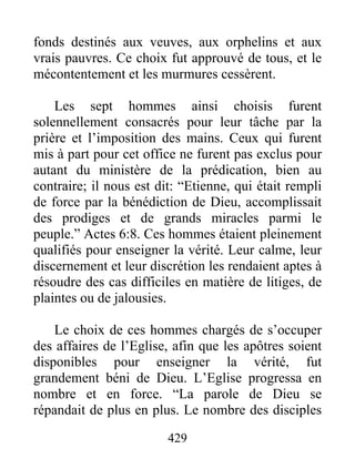 fonds destinés aux veuves, aux orphelins et aux
vrais pauvres. Ce choix fut approuvé de tous, et le
mécontentement et les murmures cessèrent.
Les sept hommes ainsi choisis furent
solennellement consacrés pour leur tâche par la
prière et l’imposition des mains. Ceux qui furent
mis à part pour cet office ne furent pas exclus pour
autant du ministère de la prédication, bien au
contraire; il nous est dit: “Etienne, qui était rempli
de force par la bénédiction de Dieu, accomplissait
des prodiges et de grands miracles parmi le
peuple.” Actes 6:8. Ces hommes étaient pleinement
qualifiés pour enseigner la vérité. Leur calme, leur
discernement et leur discrétion les rendaient aptes à
résoudre des cas difficiles en matière de litiges, de
plaintes ou de jalousies.
Le choix de ces hommes chargés de s’occuper
des affaires de l’Eglise, afin que les apôtres soient
disponibles pour enseigner la vérité, fut
grandement béni de Dieu. L’Eglise progressa en
nombre et en force. “La parole de Dieu se
répandait de plus en plus. Le nombre des disciples
429
 