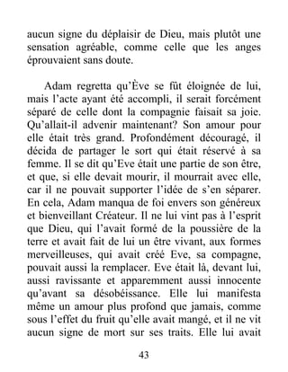 aucun signe du déplaisir de Dieu, mais plutôt une
sensation agréable, comme celle que les anges
éprouvaient sans doute.
Adam regretta qu’Ève se fût éloignée de lui,
mais l’acte ayant été accompli, il serait forcément
séparé de celle dont la compagnie faisait sa joie.
Qu’allait-il advenir maintenant? Son amour pour
elle était très grand. Profondément découragé, il
décida de partager le sort qui était réservé à sa
femme. Il se dit qu’Eve était une partie de son être,
et que, si elle devait mourir, il mourrait avec elle,
car il ne pouvait supporter l’idée de s’en séparer.
En cela, Adam manqua de foi envers son généreux
et bienveillant Créateur. Il ne lui vint pas à l’esprit
que Dieu, qui l’avait formé de la poussière de la
terre et avait fait de lui un être vivant, aux formes
merveilleuses, qui avait créé Eve, sa compagne,
pouvait aussi la remplacer. Eve était là, devant lui,
aussi ravissante et apparemment aussi innocente
qu’avant sa désobéissance. Elle lui manifesta
même un amour plus profond que jamais, comme
sous l’effet du fruit qu’elle avait mangé, et il ne vit
aucun signe de mort sur ses traits. Elle lui avait
43
 