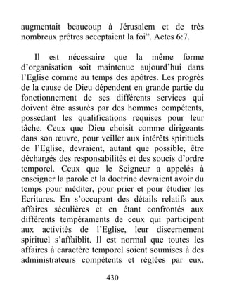 augmentait beaucoup à Jérusalem et de très
nombreux prêtres acceptaient la foi”. Actes 6:7.
Il est nécessaire que la même forme
d’organisation soit maintenue aujourd’hui dans
l’Eglise comme au temps des apôtres. Les progrès
de la cause de Dieu dépendent en grande partie du
fonctionnement de ses différents services qui
doivent être assurés par des hommes compétents,
possédant les qualifications requises pour leur
tâche. Ceux que Dieu choisit comme dirigeants
dans son œuvre, pour veiller aux intérêts spirituels
de l’Eglise, devraient, autant que possible, être
déchargés des responsabilités et des soucis d’ordre
temporel. Ceux que le Seigneur a appelés à
enseigner la parole et la doctrine devraient avoir du
temps pour méditer, pour prier et pour étudier les
Ecritures. En s’occupant des détails relatifs aux
affaires séculières et en étant confrontés aux
différents tempéraments de ceux qui participent
aux activités de l’Eglise, leur discernement
spirituel s’affaiblit. Il est normal que toutes les
affaires à caractère temporel soient soumises à des
administrateurs compétents et réglées par eux.
430
 