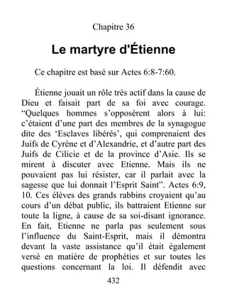 Chapitre 36
Le martyre d'Étienne
Ce chapitre est basé sur Actes 6:8-7:60.
Étienne jouait un rôle très actif dans la cause de
Dieu et faisait part de sa foi avec courage.
“Quelques hommes s’opposèrent alors à lui:
c’étaient d’une part des membres de la synagogue
dite des ‘Esclaves libérés’, qui comprenaient des
Juifs de Cyrène et d’Alexandrie, et d’autre part des
Juifs de Cilicie et de la province d’Asie. Ils se
mirent à discuter avec Etienne. Mais ils ne
pouvaient pas lui résister, car il parlait avec la
sagesse que lui donnait l’Esprit Saint”. Actes 6:9,
10. Ces élèves des grands rabbins croyaient qu’au
cours d’un débat public, ils battraient Etienne sur
toute la ligne, à cause de sa soi-disant ignorance.
En fait, Etienne ne parla pas seulement sous
l’influence du Saint-Esprit, mais il démontra
devant la vaste assistance qu’il était également
versé en matière de prophéties et sur toutes les
questions concernant la loi. Il défendit avec
432
 