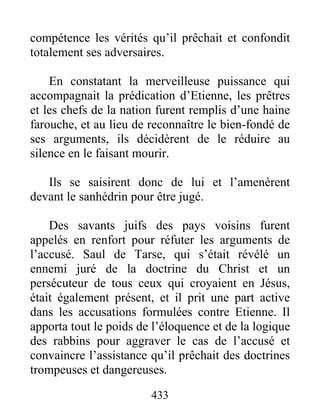 compétence les vérités qu’il prêchait et confondit
totalement ses adversaires.
En constatant la merveilleuse puissance qui
accompagnait la prédication d’Etienne, les prêtres
et les chefs de la nation furent remplis d’une haine
farouche, et au lieu de reconnaître le bien-fondé de
ses arguments, ils décidèrent de le réduire au
silence en le faisant mourir.
Ils se saisirent donc de lui et l’amenèrent
devant le sanhédrin pour être jugé.
Des savants juifs des pays voisins furent
appelés en renfort pour réfuter les arguments de
l’accusé. Saul de Tarse, qui s’était révélé un
ennemi juré de la doctrine du Christ et un
persécuteur de tous ceux qui croyaient en Jésus,
était également présent, et il prit une part active
dans les accusations formulées contre Etienne. Il
apporta tout le poids de l’éloquence et de la logique
des rabbins pour aggraver le cas de l’accusé et
convaincre l’assistance qu’il prêchait des doctrines
trompeuses et dangereuses.
433
 