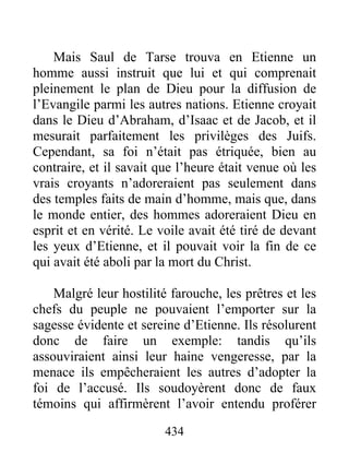 Mais Saul de Tarse trouva en Etienne un
homme aussi instruit que lui et qui comprenait
pleinement le plan de Dieu pour la diffusion de
l’Evangile parmi les autres nations. Etienne croyait
dans le Dieu d’Abraham, d’Isaac et de Jacob, et il
mesurait parfaitement les privilèges des Juifs.
Cependant, sa foi n’était pas étriquée, bien au
contraire, et il savait que l’heure était venue où les
vrais croyants n’adoreraient pas seulement dans
des temples faits de main d’homme, mais que, dans
le monde entier, des hommes adoreraient Dieu en
esprit et en vérité. Le voile avait été tiré de devant
les yeux d’Etienne, et il pouvait voir la fin de ce
qui avait été aboli par la mort du Christ.
Malgré leur hostilité farouche, les prêtres et les
chefs du peuple ne pouvaient l’emporter sur la
sagesse évidente et sereine d’Etienne. Ils résolurent
donc de faire un exemple: tandis qu’ils
assouviraient ainsi leur haine vengeresse, par la
menace ils empêcheraient les autres d’adopter la
foi de l’accusé. Ils soudoyèrent donc de faux
témoins qui affirmèrent l’avoir entendu proférer
434
 