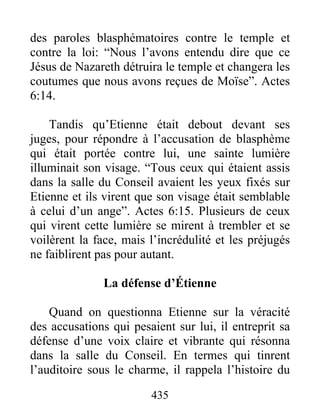 des paroles blasphématoires contre le temple et
contre la loi: “Nous l’avons entendu dire que ce
Jésus de Nazareth détruira le temple et changera les
coutumes que nous avons reçues de Moïse”. Actes
6:14.
Tandis qu’Etienne était debout devant ses
juges, pour répondre à l’accusation de blasphème
qui était portée contre lui, une sainte lumière
illuminait son visage. “Tous ceux qui étaient assis
dans la salle du Conseil avaient les yeux fixés sur
Etienne et ils virent que son visage était semblable
à celui d’un ange”. Actes 6:15. Plusieurs de ceux
qui virent cette lumière se mirent à trembler et se
voilèrent la face, mais l’incrédulité et les préjugés
ne faiblirent pas pour autant.
La défense d’Étienne
Quand on questionna Etienne sur la véracité
des accusations qui pesaient sur lui, il entreprit sa
défense d’une voix claire et vibrante qui résonna
dans la salle du Conseil. En termes qui tinrent
l’auditoire sous le charme, il rappela l’histoire du
435
 